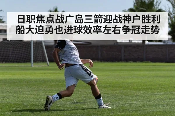 日职焦点战广岛三箭迎战神户胜利船大迫勇也进球效率左右争冠走势