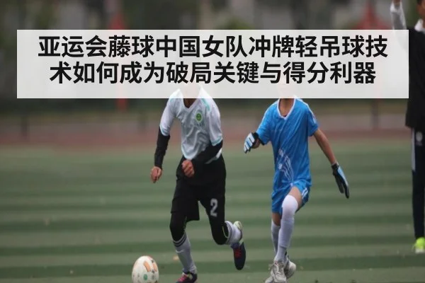 亚运会藤球中国女队冲牌轻吊球技术如何成为破局关键与得分利器