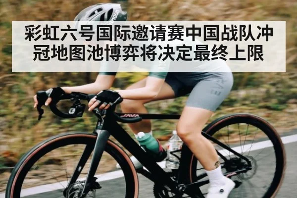 彩虹六号国际邀请赛中国战队冲冠地图池博弈将决定最终上限